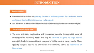 INTRODUCTION
Fermentation:
Fermentation:
➢ Fermentation is defined as growing culture of microorganisms in a nutrient media
and converting feed into the desired end product.
➢ It is described as a biochemical reaction in which microorganisms serve as biocatalysts.
Prepared by: Bhargavi Mistry 3
Fermentors/Bioreactors:
Fermentors/Bioreactors:
➢ The most articulate, manipulative and progressive industrial (commercial) usage of
microorganisms invariably needs that they be allowed to grow in large vessels
essentially loaded with considerable quantum of highly nutritive culture media. These
specially designed vessels are universally and commonly termed as fermentors or
bioreactors.
 