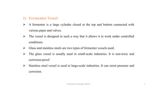 Prepared by: Bhargavi Mistry 7
1) Fermenter Vessel
➢ A fermenter is a large cylinder closed at the top and bottom connected with
various pipes and valves.
➢ The vessel is designed in such a way that it allows it to work under controlled
conditions.
➢ Glass and stainless steels are two types of fermenter vessels used.
➢ The glass vessel is usually used in small-scale industries. It is non-toxic and
corrosion-proof.
➢ Stainless steel vessel is used in large-scale industries. It can resist pressure and
corrosion.
 