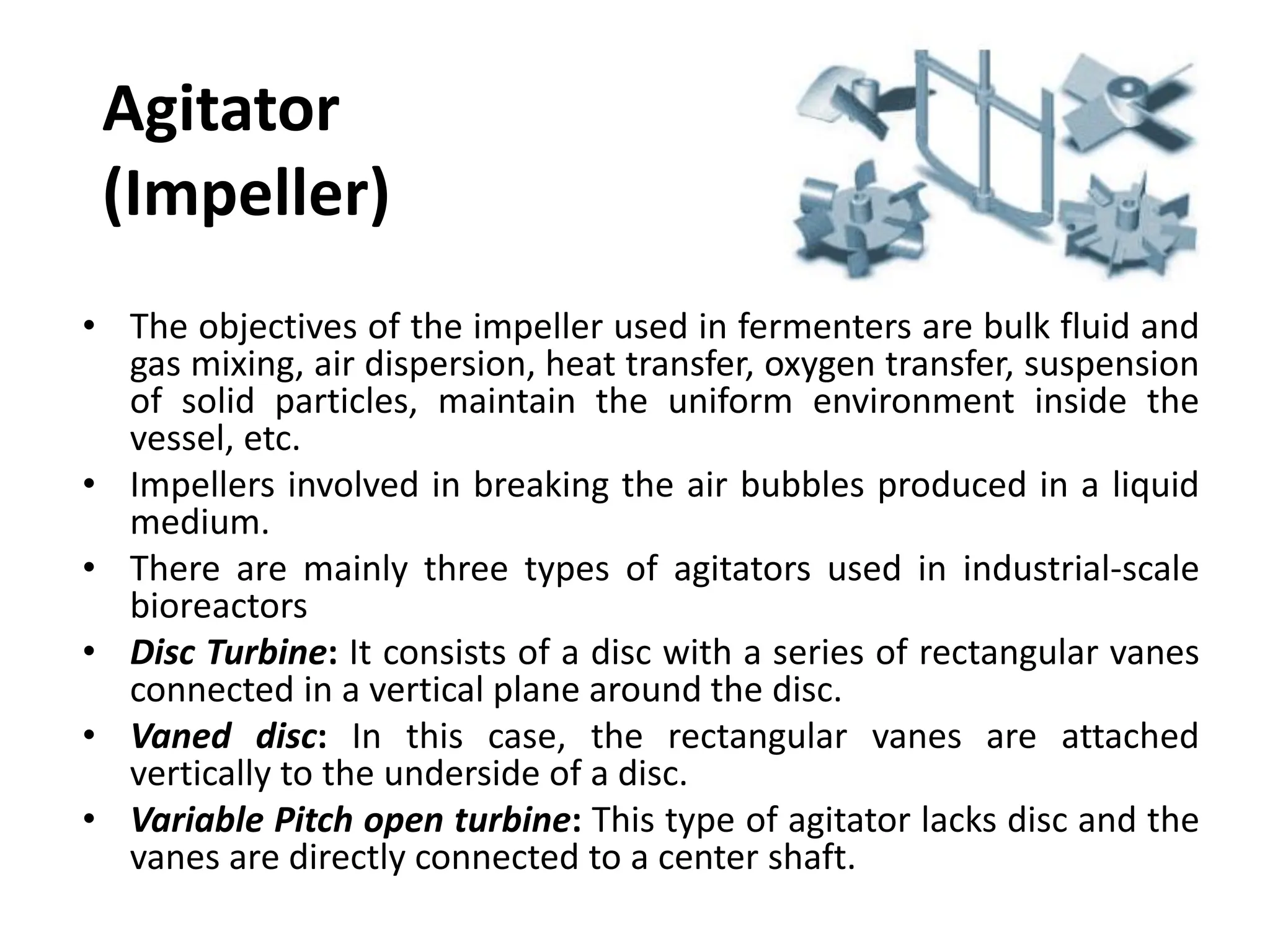 Agitator
(Impeller)
• The objectives of the impeller used in fermenters are bulk fluid and
gas mixing, air dispersion, heat transfer, oxygen transfer, suspension
of solid particles, maintain the uniform environment inside the
vessel, etc.
• Impellers involved in breaking the air bubbles produced in a liquid
medium.
• There are mainly three types of agitators used in industrial-scale
bioreactors
• Disc Turbine: It consists of a disc with a series of rectangular vanes
connected in a vertical plane around the disc.
• Vaned disc: In this case, the rectangular vanes are attached
vertically to the underside of a disc.
• Variable Pitch open turbine: This type of agitator lacks disc and the
vanes are directly connected to a center shaft.
 