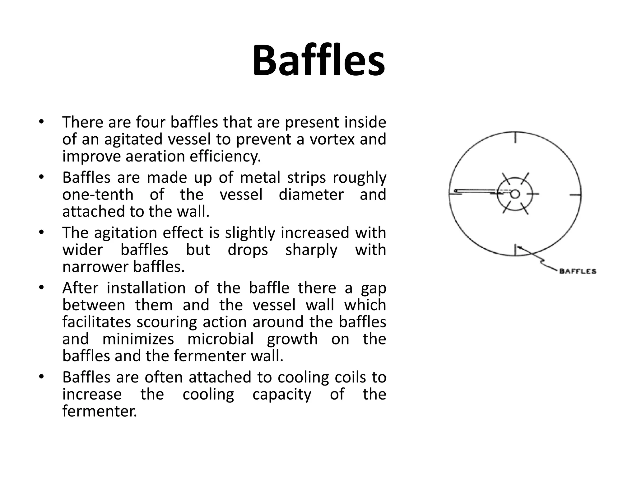 Baffles
• There are four baffles that are present inside
of an agitated vessel to prevent a vortex and
improve aeration efficiency.
• Baffles are made up of metal strips roughly
one-tenth of the vessel diameter and
attached to the wall.
• The agitation effect is slightly increased with
wider baffles but drops sharply with
narrower baffles.
• After installation of the baffle there a gap
between them and the vessel wall which
facilitates scouring action around the baffles
and minimizes microbial growth on the
baffles and the fermenter wall.
• Baffles are often attached to cooling coils to
increase the cooling capacity of the
fermenter.
 