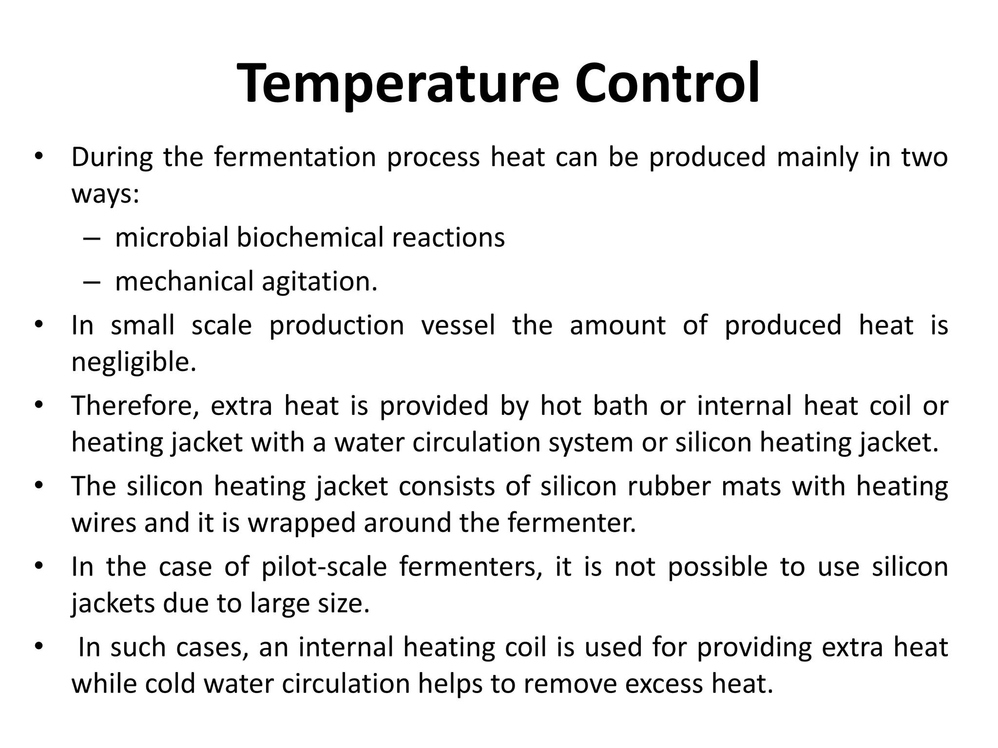 Temperature Control
• During the fermentation process heat can be produced mainly in two
ways:
– microbial biochemical reactions
– mechanical agitation.
• In small scale production vessel the amount of produced heat is
negligible.
• Therefore, extra heat is provided by hot bath or internal heat coil or
heating jacket with a water circulation system or silicon heating jacket.
• The silicon heating jacket consists of silicon rubber mats with heating
wires and it is wrapped around the fermenter.
• In the case of pilot-scale fermenters, it is not possible to use silicon
jackets due to large size.
• In such cases, an internal heating coil is used for providing extra heat
while cold water circulation helps to remove excess heat.
 