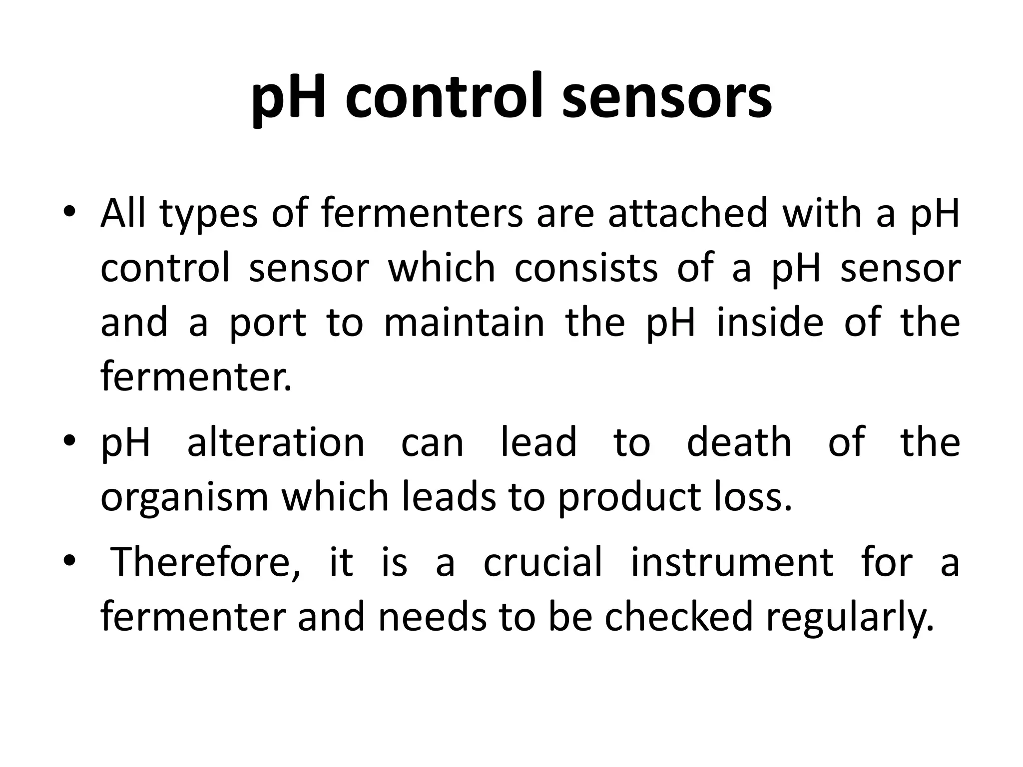 pH control sensors
• All types of fermenters are attached with a pH
control sensor which consists of a pH sensor
and a port to maintain the pH inside of the
fermenter.
• pH alteration can lead to death of the
organism which leads to product loss.
• Therefore, it is a crucial instrument for a
fermenter and needs to be checked regularly.
 
