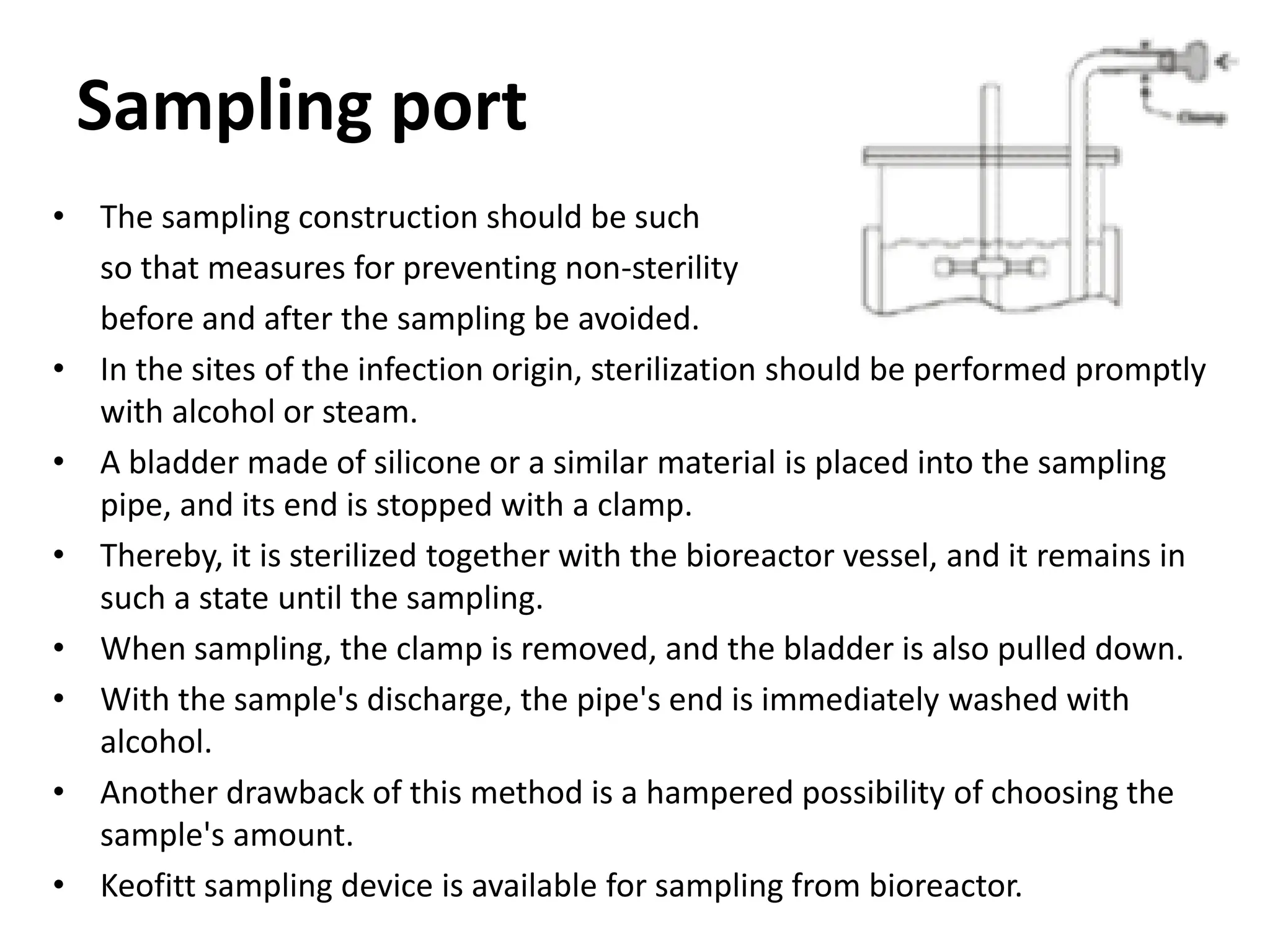 Sampling port
• The sampling construction should be such
so that measures for preventing non-sterility
before and after the sampling be avoided.
• In the sites of the infection origin, sterilization should be performed promptly
with alcohol or steam.
• A bladder made of silicone or a similar material is placed into the sampling
pipe, and its end is stopped with a clamp.
• Thereby, it is sterilized together with the bioreactor vessel, and it remains in
such a state until the sampling.
• When sampling, the clamp is removed, and the bladder is also pulled down.
• With the sample's discharge, the pipe's end is immediately washed with
alcohol.
• Another drawback of this method is a hampered possibility of choosing the
sample's amount.
• Keofitt sampling device is available for sampling from bioreactor.
 
