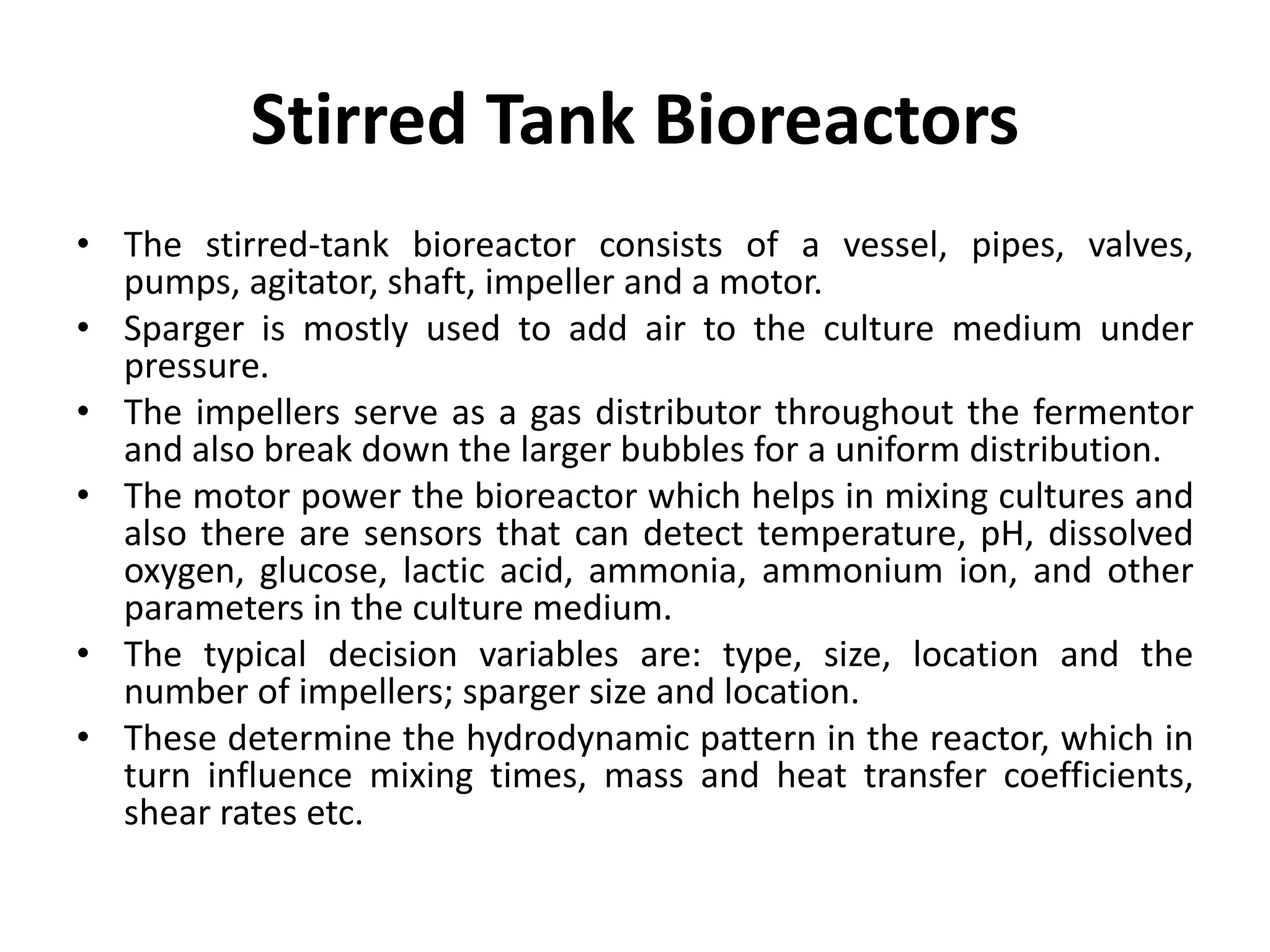 Stirred Tank Bioreactors
• The stirred-tank bioreactor consists of a vessel, pipes, valves,
pumps, agitator, shaft, impeller and a motor.
• Sparger is mostly used to add air to the culture medium under
pressure.
• The impellers serve as a gas distributor throughout the fermentor
and also break down the larger bubbles for a uniform distribution.
• The motor power the bioreactor which helps in mixing cultures and
also there are sensors that can detect temperature, pH, dissolved
oxygen, glucose, lactic acid, ammonia, ammonium ion, and other
parameters in the culture medium.
• The typical decision variables are: type, size, location and the
number of impellers; sparger size and location.
• These determine the hydrodynamic pattern in the reactor, which in
turn influence mixing times, mass and heat transfer coefficients,
shear rates etc.
 
