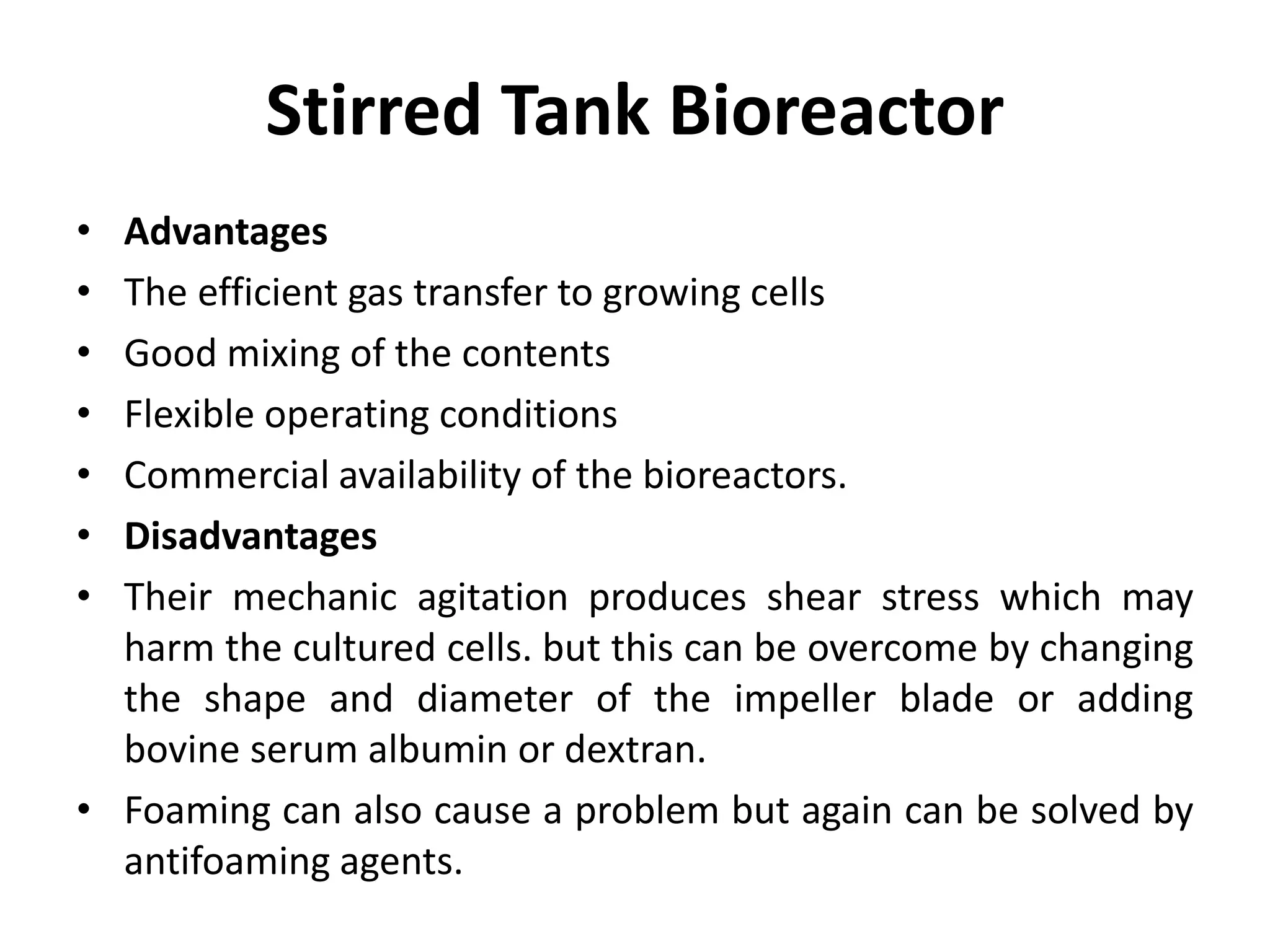 Stirred Tank Bioreactor
• Advantages
• The efficient gas transfer to growing cells
• Good mixing of the contents
• Flexible operating conditions
• Commercial availability of the bioreactors.
• Disadvantages
• Their mechanic agitation produces shear stress which may
harm the cultured cells. but this can be overcome by changing
the shape and diameter of the impeller blade or adding
bovine serum albumin or dextran.
• Foaming can also cause a problem but again can be solved by
antifoaming agents.
 