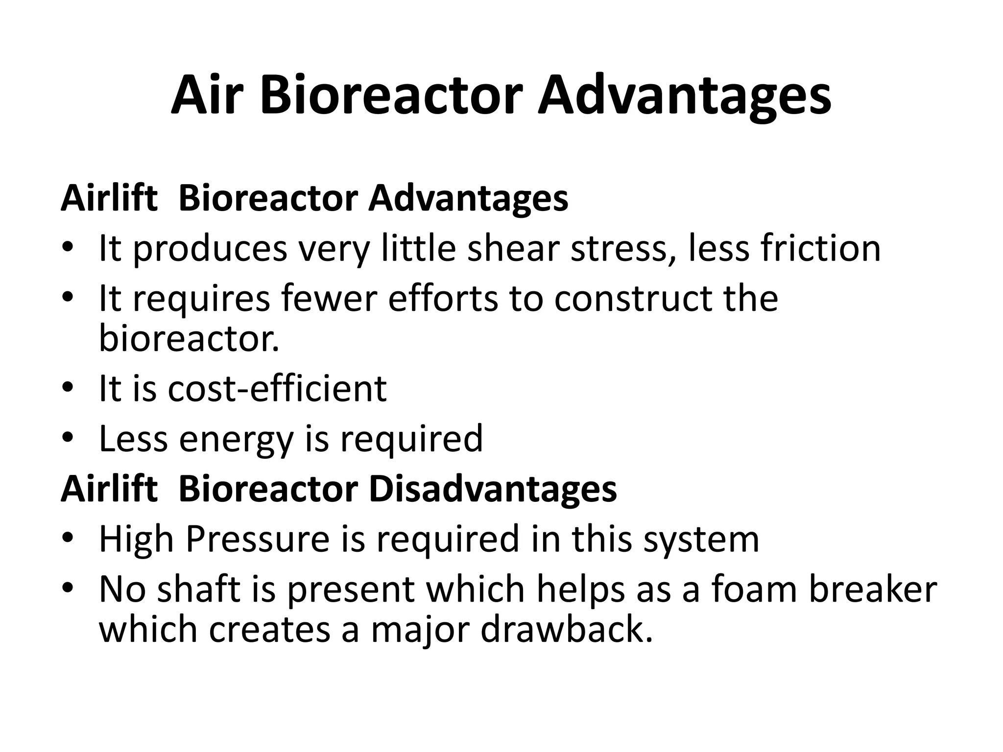Air Bioreactor Advantages
Airlift Bioreactor Advantages
• It produces very little shear stress, less friction
• It requires fewer efforts to construct the
bioreactor.
• It is cost-efficient
• Less energy is required
Airlift Bioreactor Disadvantages
• High Pressure is required in this system
• No shaft is present which helps as a foam breaker
which creates a major drawback.
 
