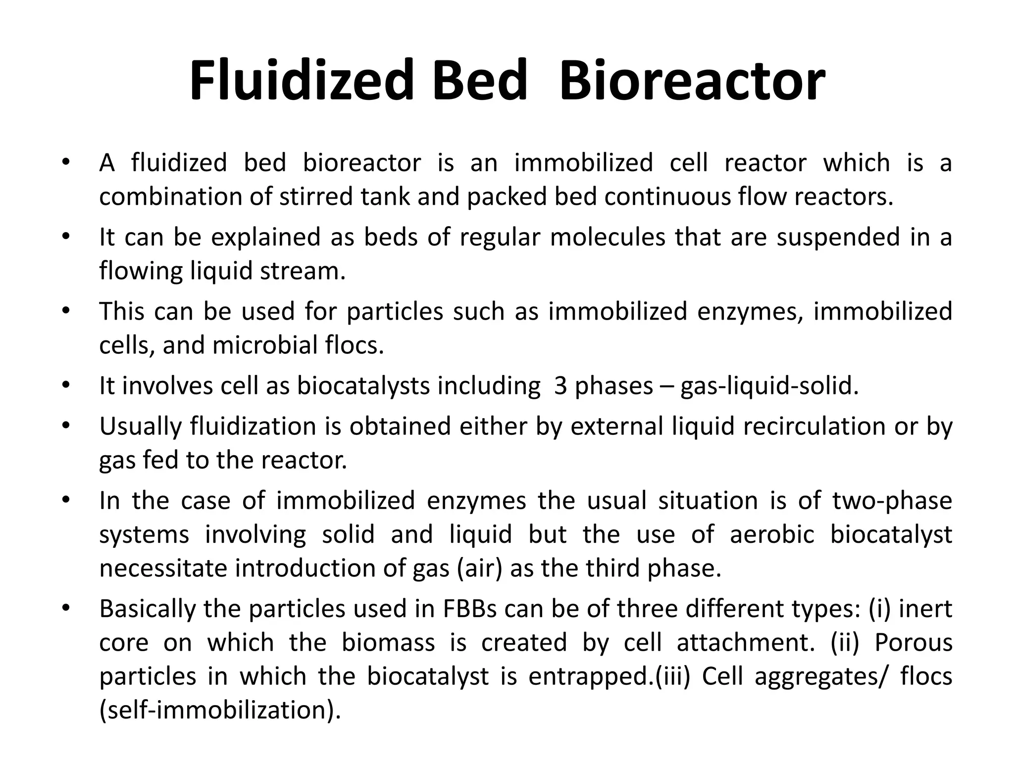 Fluidized Bed Bioreactor
• A fluidized bed bioreactor is an immobilized cell reactor which is a
combination of stirred tank and packed bed continuous flow reactors.
• It can be explained as beds of regular molecules that are suspended in a
flowing liquid stream.
• This can be used for particles such as immobilized enzymes, immobilized
cells, and microbial flocs.
• It involves cell as biocatalysts including 3 phases – gas-liquid-solid.
• Usually fluidization is obtained either by external liquid recirculation or by
gas fed to the reactor.
• In the case of immobilized enzymes the usual situation is of two-phase
systems involving solid and liquid but the use of aerobic biocatalyst
necessitate introduction of gas (air) as the third phase.
• Basically the particles used in FBBs can be of three different types: (i) inert
core on which the biomass is created by cell attachment. (ii) Porous
particles in which the biocatalyst is entrapped.(iii) Cell aggregates/ flocs
(self-immobilization).
 