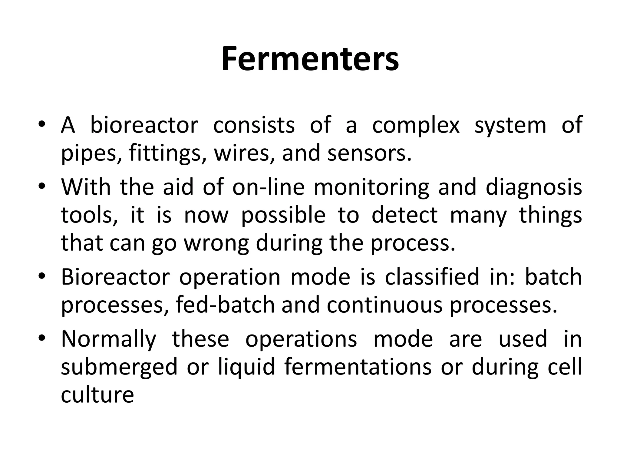 Fermenters
• A bioreactor consists of a complex system of
pipes, fittings, wires, and sensors.
• With the aid of on-line monitoring and diagnosis
tools, it is now possible to detect many things
that can go wrong during the process.
• Bioreactor operation mode is classified in: batch
processes, fed-batch and continuous processes.
• Normally these operations mode are used in
submerged or liquid fermentations or during cell
culture
 