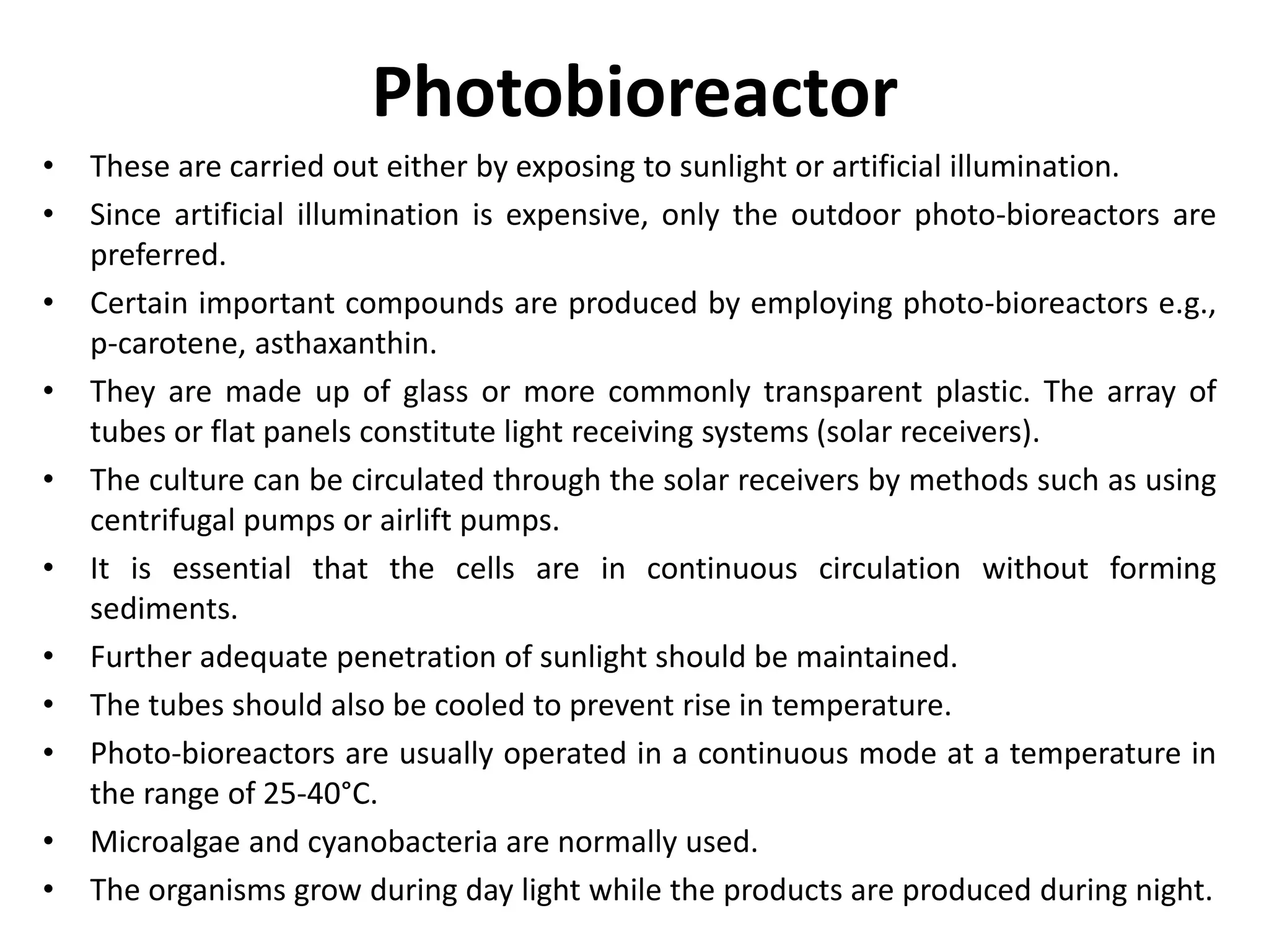 Photobioreactor
• These are carried out either by exposing to sunlight or artificial illumination.
• Since artificial illumination is expensive, only the outdoor photo-bioreactors are
preferred.
• Certain important compounds are produced by employing photo-bioreactors e.g.,
p-carotene, asthaxanthin.
• They are made up of glass or more commonly transparent plastic. The array of
tubes or flat panels constitute light receiving systems (solar receivers).
• The culture can be circulated through the solar receivers by methods such as using
centrifugal pumps or airlift pumps.
• It is essential that the cells are in continuous circulation without forming
sediments.
• Further adequate penetration of sunlight should be maintained.
• The tubes should also be cooled to prevent rise in temperature.
• Photo-bioreactors are usually operated in a continuous mode at a temperature in
the range of 25-40°C.
• Microalgae and cyanobacteria are normally used.
• The organisms grow during day light while the products are produced during night.
 