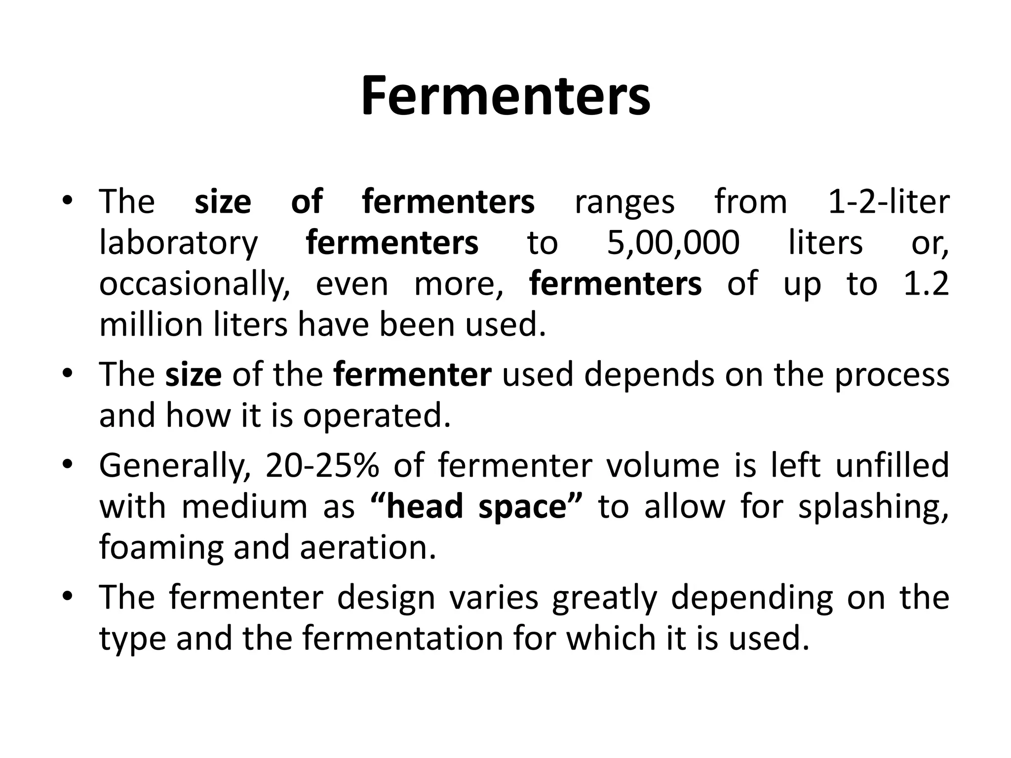 Fermenters
• The size of fermenters ranges from 1-2-liter
laboratory fermenters to 5,00,000 liters or,
occasionally, even more, fermenters of up to 1.2
million liters have been used.
• The size of the fermenter used depends on the process
and how it is operated.
• Generally, 20-25% of fermenter volume is left unfilled
with medium as “head space” to allow for splashing,
foaming and aeration.
• The fermenter design varies greatly depending on the
type and the fermentation for which it is used.
 
