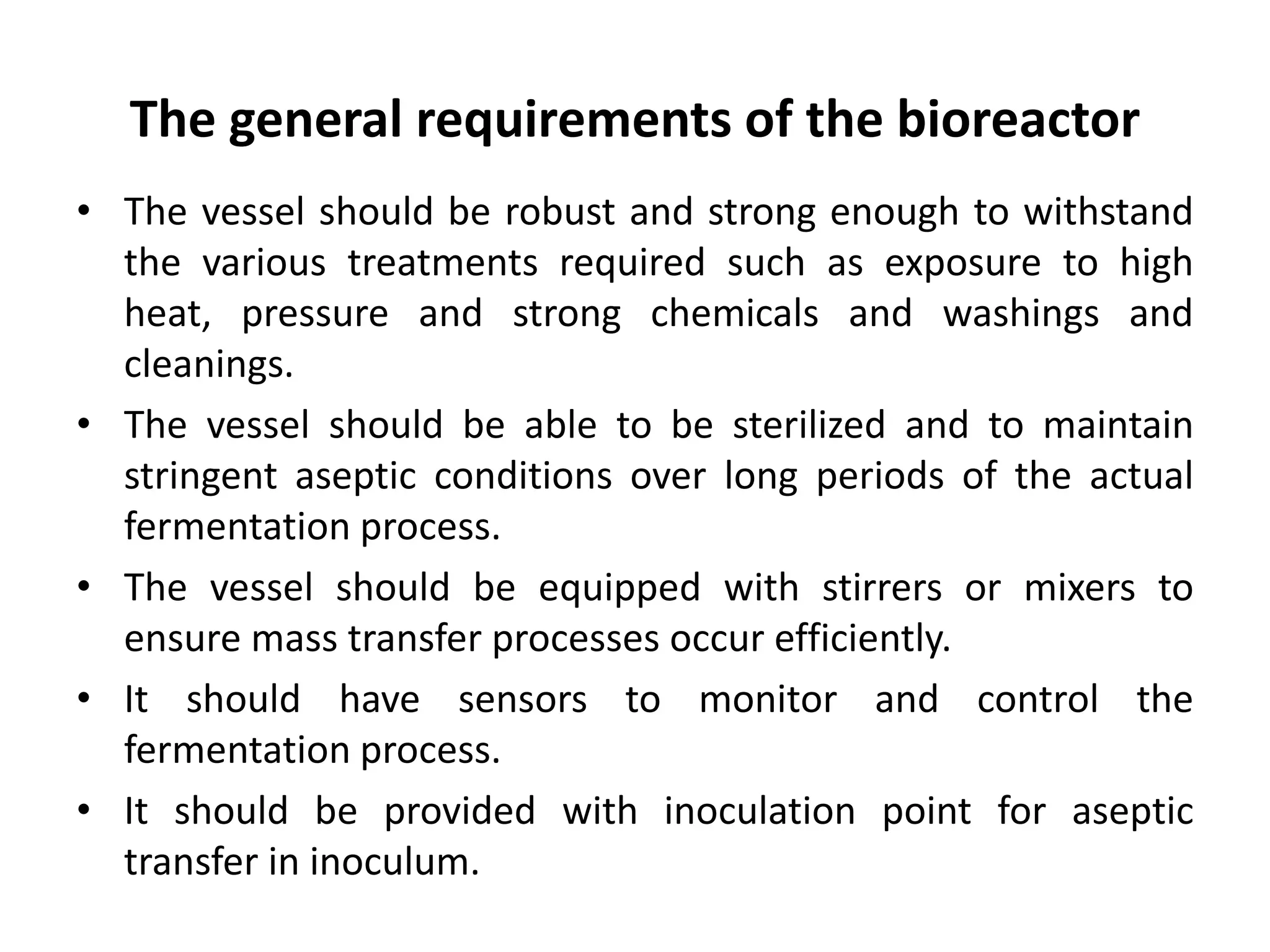 The general requirements of the bioreactor
• The vessel should be robust and strong enough to withstand
the various treatments required such as exposure to high
heat, pressure and strong chemicals and washings and
cleanings.
• The vessel should be able to be sterilized and to maintain
stringent aseptic conditions over long periods of the actual
fermentation process.
• The vessel should be equipped with stirrers or mixers to
ensure mass transfer processes occur efficiently.
• It should have sensors to monitor and control the
fermentation process.
• It should be provided with inoculation point for aseptic
transfer in inoculum.
 