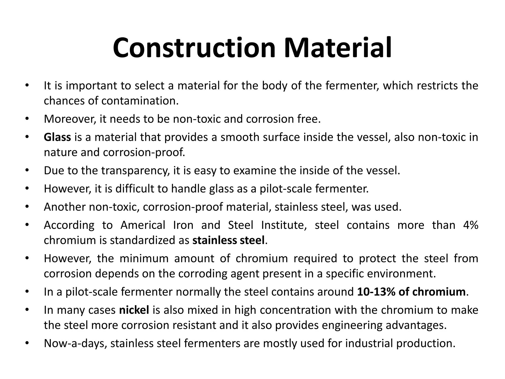 Construction Material
• It is important to select a material for the body of the fermenter, which restricts the
chances of contamination.
• Moreover, it needs to be non-toxic and corrosion free.
• Glass is a material that provides a smooth surface inside the vessel, also non-toxic in
nature and corrosion-proof.
• Due to the transparency, it is easy to examine the inside of the vessel.
• However, it is difficult to handle glass as a pilot-scale fermenter.
• Another non-toxic, corrosion-proof material, stainless steel, was used.
• According to Americal Iron and Steel Institute, steel contains more than 4%
chromium is standardized as stainless steel.
• However, the minimum amount of chromium required to protect the steel from
corrosion depends on the corroding agent present in a specific environment.
• In a pilot-scale fermenter normally the steel contains around 10-13% of chromium.
• In many cases nickel is also mixed in high concentration with the chromium to make
the steel more corrosion resistant and it also provides engineering advantages.
• Now-a-days, stainless steel fermenters are mostly used for industrial production.
 