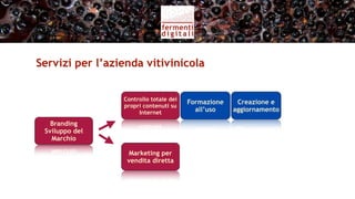 Servizi per l’azienda vitivinicola (I)


                  Controllo totale dei
                                         Formazione    Creazione e
                  propri contenuti su
                       Internet            all’uso    aggiornamento

   Branding
 Sviluppo del
   Marchio

                   Marketing per         Wine Shop
                   vendita diretta        online
 