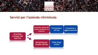 Servizi per l’azienda vitivinicola (I)


                  Controllo totale dei
                                         Formazione    Creazione e
                  propri contenuti su
                       Internet            all’uso    aggiornamento

   Branding
 Sviluppo del
   Marchio

                   Marketing per         Wine Shop    Fidelizzazione
                   vendita diretta        online       consumatori
 