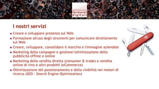 Servizi per l’azienda vitivinicola (II)
                  Monitoraggio delle   Segnalare   Report al
                    conversazioni      tendenze     cliente

  Social Media
   Monitoring

                         PR             Sviluppo
                       Digitali        contenuti
 