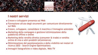 Servizi per l’azienda vitivinicola (II)
                  Monitoraggio delle   Segnalare     Report al
                    conversazioni      tendenze       cliente

  Social Media
   Monitoring
                                                      Veicolare
                         PR             Sviluppo
                                                    pubblico sul
                       Digitali        contenuti
                                                   sito aziendale
 