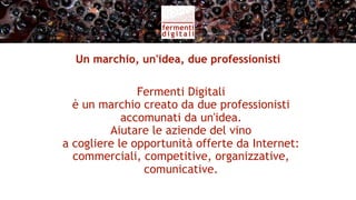 Missione
Affiancare aziende della filiera del vino italiano
    interessate a cogliere nuove opportunità
               nel mercato globale,
      dis-intermediando le vendite di vino
           grazie a nuovi canali diretti,
       per fidelizzare i consumatori finali
                 e i turisti del vino.
 