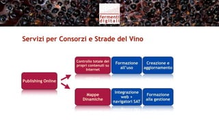 Servizi per Consorzi e Strade del Vino


                    Controllo totale dei
                                            Formazione       Creazione e
                    propri contenuti su
                         Internet             all’uso       aggiornamento


Publishing Online

                                            Integrazione
                         Mappe
                                               web +
                       Dinamiche
                                           navigatori SAT
 
