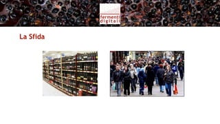 La Sfida
• Mercati complessi, globali, eccesso di offerta
• Far incontrare la qualità artigianale del vino con consumatori
  evoluti
• Valorizzare l’identità del vignaiolo come fattore differenziante
• Favorire la relazione diretta con il consumatore
• Sviluppare la vendita diretta online e in cantina
• Sviluppare l’eno-turismo
 