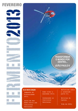 FEVEREIRO


FERMENTO2013
                                                        TRANSFORMAR
                                                        O MUNDO POR
                                                          DENTRO...
                                                        JOÃO PAULO II




            VEJA NESTA EDIÇÃO                               • Refletindo sobre
            • Campanha da            • Como viver a           a juventude -
              Fraternidade             Quaresma 2013;         parte 01;
              2013,
                                     • Conhecendo os        • Noticias da
                                       Institutos             Igreja;
            • Carta de Dom
              Pedro Brito aos          Seculares;
              Institutos                                    • Vida da CNIS;
              Seculares;
                                02
 