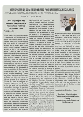 MENSAGEM DE DOM PEDRO BRITO AOS INSTITUTOS SECULARES
 FESTA DA APRESENTAÇÃO DO SENHOR, 02 DE FEVEREIRO - DIA
                             DA VIDA CONSAGRADA

     Caras (os) amigas (os),                se g u i me n to s d a so ci e d a d e , e m
                                            funções diversas, situações inúmeras,
   membros da Conferência
                                            são como “sal e luz”, com as seguintes
    Nacional dos Institutos                 missões: ajudar o mundo a viver e
      Seculares - CNIS                      experienciar uma proposta de Deus;
                                            descobrir “um algo a mais” que motiva
Tenho sede!
                                            entregar a vida e descortinar o limiar
                                                                                           acontecimentos humanos, a orientação
                                            da esperança, no seguimento e no
A Igreja celebra, no dia 02 de fevereiro,                                                  para a plenitude da vida em
                                            oferecimento da vida. No mundo e na
a Solenidade da Apresentação do                                                            abundância”. Santa e bela vocação e
                                            Igreja são homens e mulheres que,
Senhor. Em muitos lugares, ela faz                                                         missão.Por isto, com profunda sintonia
                                            consagrando-se ao Senhor, consagram
memória litúrgica dos títulos marianos                                                     com a Solenidade da Apresentação do
                                            também a sociedade, a família, os
que nos levam a experiência de                                                             Senhor, os Institutos Seculares
                                            amigos, o trabalho. Conforme o Papa
encontro com o próprio Jesus Cristo.
                                            Pio XII, em seu motu proprio Primo             encontram seu significado e missão:
Nesta mesma ocasião, celebra-se
                                            Feliciter, toda a vida dos membros dos         como Maria apresentar o Senhor Jesus
também o dia a Vida Consagrada
                                            Institutos Seculares deve ser                  Cristo, para que seja conhecido,
Secular. Como no mês de agosto,
                                            convertida em apostolado “que deve             amado e seguido na vida cotidiana. O
enviamos uma mensagem especial aos
                                            ser exercido, constante e santamente,          mundo tem sede de conhecer
Religiosos e às Religiosas, queremos
                                            por uma tal pureza de intenção, por            verdadeiramente a face de Deus. E só
agora lembrar e saudar, de maneira
                                            uma tal intimidade com Deus, por um            poderá apresentá-Lo quem o conhece.
particular, todos os membros da
                                            tal generoso esquecimento e                    Eis, então, a missão dos Consagrados
Conferência Nacional dos Institutos
                                            abnegação de si próprio, por um tal            e d a s C o n s a g r a d a s : c o n h e c e r,
Seculares.Como orientava o saudoso
                                            amor das almas, que seja capaz de              encontrar e amar a Jesus para torná-
Beato João Paulo II: “muito além de um
                                            revelar o espírito interior que o anima e      Lo conhecido, encontrado, amado e
projeto pessoal, a Vida Consagrada é,
                                            na mesma proporção o alimente e                seguido.
antes, uma iniciativa de Deus, a qual é
                                            renove sem cessar”. Este apostolado            Nossa oração eu nosso agradecimento
complementada pelo “sim” de cada
                                            “deve exercer-se fielmente não                 a todos vocês que vivem esta especial
homem e mulher escolhidos. Pessoas
                                            somente no mundo, mas de alguma                consagração. Que Nossa Senhora,
que deixam suas vidas profissionais e
                                            sorte, a partir do mundo e, por                Mãe das vocações, modelo de todos o
familiares, seu futuro no mundo, em
                                            consequência, por profissões e                 que observam a vontade de Deus,
vista da renúncia de si mesmas, na
                                            atividades, formas, lugares e                  interceda por todos e todas, homens e
vivência de votos evangélicos, em
                                            circunstâncias correspondentes a essa          mulheres, que se entregam ao
exclusivo seguimento de Cristo, a
                                            condição secular”.Mais recentemente,           chamamento que o Senhor, em seu
serviço da Igreja na evangelização,
                                            o papa Bento XVI ressaltou a vocação           amor, faz a cada um.
intercessão e promoção da dignidade
                                            dos Institutos Seculares: “estarem no
humana; a estes a Igreja chama de
                                            mundo, assumindo todos os cargos,              Na caridade de Cristo, Bom Pastor,
consagrados”.Entre estes, destacamos        com um olhar humano que coincida
os membros dos Institutos Seculares         sempre com o divino, na consciência                Dom Pedro Brito Guimarães,
que escutam o silêncio e a voz de           de que Deus escreve a sua história de           Presidente da Comissão Episcopal
Deus nos sulcos da história. Sendo,         salvação na trama dos acontecimentos                         Pastoral
portanto, uma vocação que ainda             da história” do homem. Inseridos na             para os ministérios Ordenados e a
precisa ser descoberta, conhecida e         humanidade a caminho, inspirados                        Vida Consagrada
valorizada em nosso país, os membros        pelo Espírito Santo, os homens e
dos Institutos Seculares são sinais da      mulheres seculares consagrados têm a
presença amorosa de Deus onde               capacidade de “avistar, nos caminhos
estão. Trabalhando em diversos              muitas vezes tortuosos dos

                                                                04
 