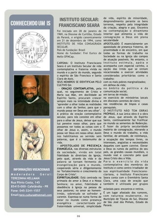 de vida, espírito de minoridade,
                                  INSTITUTO SECULAR:
CONHECENDO UM IS
                                                                         desprendimento perante os bens
                                  FRANCISCANO SEARA                      terrenos, respeito pela integridade
                                                                         da criação, alegria e paz. Encontra
                                 Foi iniciado em 28 de janeiro de        na contemplação o dinamismo
                                 1969, na Diocese de Curitiba, Estado    interior que alimenta a vida de
                                 do Paraná, e erigido canonicamente      consagração a Deus em plena
                                 em 21 de dezembro de 1994, como         secularidade 
                                 INSTITUTO DE VIDA CONSAGRADA            APOSTOLADO: É essencialmente um
                                 SECULAR.                                apostolado de presença fraterna, de
                                 País de fundação: Brasil                proximidade e de encontro, em que
                                 Nome do fundador: Frei Eurico de        todas as formas de trabalho na
                                 Mello OFMCap.                           Sociedade ou na Igreja são campos
                                                                         de atuação possíveis. No entanto, o
                                 CARISMA: O Instituto Franciscano        Instituto estimula, apóia e
                                 Seara é um Instituto Secular de vida    acompanha com especial carinho, a
                                 contemplativa e fraterna vivida no      opção das irmãs que se sintam
                                 mundo e a partir do mundo, segundo      vocacionadas a exercer atividades
                                 o espírito de São Francisco e Santa     consideradas prioritárias como o
                                 Clara de Assis.                         trabalho:
                                 SEUS MEMBROS SE IDENTIFICAM PELO        com os mais pobres marginalizados;
                                 CULTIVO DA:                             em defesa da vida;
                                   - ORAÇÃO CONTEMPLATIVA, pela          no âmbito da política e da
                                 qual, no seguimento de Cristo e         comunicação social;
                                 Maria sua Mãe, em docilidade ao         em terras de missão;
                                 Espírito Santo, procuram crescer        no exercício de ministérios laicais
                                 sempre mais na intimidade divina e      em dioceses carentes de clero;
                                 "aprender a olhar todas as realidades   nas residências de bispos e casas
                                 com o olhar do Senhor, para que o       paroquiais.
                                 mundo possa ver Deus em seu olhar".     O INSTITUTO NÃO TEM OBRAS
                                 A prática da oração contemplativa       PRÓPRIAS. A sua única obra é a obra
                                 secular, para nós consiste em olhar     de Jesus, que através do Espírito
                                 para o olhar de Jesus, deixar que sua   Santo, continuamente faz frutificar
                                 luz penetre nosso olhar, para que       no mundo as sementes de Redenção.
                                 possamos ver todas as coisas com o      É fazer da própria secularidade
                                 olhar de Jesus e, assim, o mundo        matéria de consagração, elevando a
                                 possa ver Deus em nosso olhar. Assim    Deus o mundo do trabalho, a vida
                                 nos  habilitamos  ao sermão sem         familiar, de amizade, de vizinhança,
                                 palavras, que é o testemunho de         a ocupação dos tempos livres, os
                                 vida.                                   interesses, angústias e necessidades
                                 - APOSTOLA DO DE PRESENÇA               daqueles com quem convive. Elevar
                                 EVANGÉLICA, nas diversas estruturas     a Deus os rumos da política do seu
                                 da sociedade, vivido em total           país, as grandes causas mundiais, o
                                 fidelidade às diretrizes da Igreja,     mundo real e concreto pelo qual
                                 pelo qual, através da vida e da         Jesus Cristo deu a Vida. 
                                 palavra se tornam fermento de           Para o exercício da vida
                                 evangelização para o mundo,             contemplativa dos membros do
                                 cooperando séria e diligentemente       Instituto e como centro irradiador de
 INFORMAÇÕES VOCACIONAIS         no "fortalecimento e crescimento do     sua espiritualidade franciscano-
Moderadora            Geral:     Corpo de Cristo".                       clariana, o Instituto Franciscano
TEREZINHA HELLMAN                ESPIRITUALIDADE: Está centrada na       Seara conta com o Eremitério Santa
                                 primazia do amor a Deus e a Nossa       Clara, uma casa de oração que
Rua Plínio Costa, 145                                                    também é utilizada por grupos
                                 Senhora; no amor, fidelidade e
85415-000- Cafelândia – PR       obediência à Igreja na pessoa de
                                                                         eclesiais para encontros e retiros.
Fone: 045-3241-1557              seus pastores; no amor ao homem-
                                 irmão, sobretudo se sofredor e          É um lugar afastado dos rumores,
Email:tere.cultura@hotmail.com                                           com natureza exuberante, no
                                 carente. Expressa-se numa forma de
                                 estar no mundo como presença            Município de Tijucas do Sul, Diocese
                                 evangélica       caracterizada por      de São José dos Pinhais, Estado do
                                 fraternidade universal, simplicidade    Paraná.



                                                 06
 