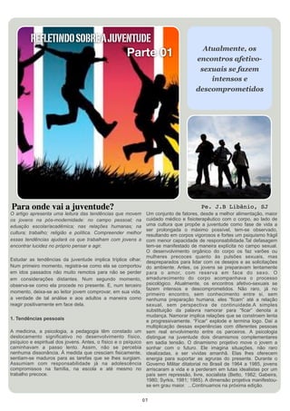 REFLETINDO SOBRE A JUVENTUDE
                                                                                          Atualmente, os
                                Parte 01                                                encontros afetivo-
                                                                                         sexuais se fazem
                                                                                            intensos e
                                                                                        descomprometidos




Para onde vai a juventude?                                                                 Pe. J.B Libânio, SJ
O artigo apresenta uma leitura das tendências que movem           Um conjunto de fatores, desde a melhor alimentação, maior
os jovens na pós-modernidade: no campo pessoal; na                cuidado médico e fisioterapêutico com o corpo, ao lado de
eduação escolar/acadêmica; nas relações humanas; na               uma cultura que propõe a juventude como fase de vida a
                                                                  ser prolongada o máximo possível, tem-se observado,
cultura; trabalho; religião e política. Compreender melhor        resultando em corpos vigorosos e fortes um psiquismo frágil
essas tendências ajudará os que trabalham com jovens a            com menor capacidade de responsabilidade.Tal defasagem
encontrar lucidez no próprio pensar e agir.                       tem-se manifestado de maneira explícita no campo sexual.
                                                                  O desenvolvimento orgânico do corpo os faz varões ou
                                                                  mulheres precoces quanto às pulsões sexuais, mas
Estudar as tendências da juventude implica tríplice olhar.        despreparados para lidar com os desejos e as solicitações
Num primeiro momento, registra-se como ela se comportou           do ambiente. Antes, os jovens se preparavam lentamente
em idos passados não muito remotos para não se perder             para o amor, com reserva em face do sexo. O
em considerações distantes. Num segundo momento,                  amadurecimento do corpo acompanhava o processo
observa-se como ela procede no presente. E, num terceiro          psicológico. Atualmente, os encontros afetivo-sexuais se
                                                                  fazem intensos e descomprometidos. Não raro, já no
momento, deixa-se ao leitor jovem comprovar, em sua vida,         primeiro encontro, sem conhecimento entre si, sem
a verdade de tal análise e aos adultos a maneira como             nenhuma preparação humana, eles “ficam” até a relação
reagir positivamente em face dela.                                sexual, sem perspectiva de continuidade.A simples
                                                                  substituição da palavra namorar para “ficar” denota a
                                                                  mudança. Namorar implica relações que se constroem lenta
1. Tendências pessoais                                            e progressivamente. “Ficar” explode e termina logo. Daí a
                                                                  multiplicação dessas experiências com diferentes pessoas
A medicina, a psicologia, a pedagogia têm constado um             sem real envolvimento entre os parceiros. A psicologia
deslocamento significativo no desenvolvimento físico,             distingue na juventude dois dinamismos complementares
psíquico e espiritual dos jovens. Antes, o físico e o psíquico    em sadia tensão. O dinamismo projetivo move o jovem a
caminhavam a passo lento. Assim, não se percebia                  sonhar com o futuro. Ele imagina situações, não raro
nenhuma dissonância. À medida que cresciam fisicamente,           idealizadas, a ser vividas amanhã. Elas lhes oferecem
sentiam-se maduros para as tarefas que se lhes surgiam.           energia para suportar as agruras do presente. Durante o
Assumiam com responsabilidade já na adolescência                  Governo Militar ditatorial no Brasil de 1964 a 1985, jovens
compromissos na família, na escola e até mesmo no                 arriscaram a vida e a perderam em lutas idealistas por um
trabalho precoce.                                                 país sem repressão, livre, socialista (Betto, 1982; Gabeira,
                                                                  1980; Syrkis, 1981; 1985). A dimensão projetiva manifestou-
                                                                  se em grau maior. ...Continuamos na próxima edição.


                                                                 07
 