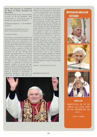 Bento XVI renuncia ao ministério         nos últimos meses, foi diminuindo de tal
de Bispo de Roma, Sucessor de            modo em mim que tenho de reconhecer
São Pedro                                a minha incapacidade para administrar
                                         bem o ministério que me foi conﬁado.
                                                                                      NOTICIAS DA IGREJA EM
A Sede de São Pedro ﬁcará vacante
a partir de 28 de Fevereiro. Será        Por isso, bem consciente da gravidade
                                         deste acto, com plena liberdade, declaro
                                                                                        DESTAQUE
convocado o Conclave para a              que renuncio ao ministério de Bispo de
eleição do novo Sumo Pontíﬁce.           Roma, Sucessor de São Pedro, que me
Cidade do Vaticano, 11 de Fevereiro      foi conﬁado pela mão dos Cardeais em
                                         19 de Abril de 2005, pelo que, a partir de
de 2013                                  28 de Fevereiro de 2013, às 20,00 horas,
                                         a sede de Roma, a sede de São Pedro,
Apresentamos as palavras com que
                                         ﬁcará vacante e deverá ser convocado,
Bento XVI anunciou a sua renuncia:
                                         por aqueles a quem tal compete, o
Caríssimos Irmãos,                       Conclave para a eleição do novo Sumo
                                         Pontíﬁce.Caríssimos Irmãos,
convoquei-vos para este Consistório não  verdadeiramente de coração vos
só por causa das três canonizações, mas  agradeço por todo o amor e a fadiga
também para vos comunicar uma            com que carregastes comigo o peso do
decisão de grande importância para a     meu ministério, e peço perdão por todos
vida da Igreja. Depois de ter examinado  os meus defeitos. Agora conﬁemos a
repetidamente a minha consciência        Santa Igreja à solicitude do seu Pastor
diante de Deus, cheguei à certeza de     Supremo, Nosso Senhor Jesus Cristo, e
que as minhas forças, devido à idade     peçamos a Maria, sua Mãe Santíssima,
avançada, já não são idóneas para        que assista, com a sua bondade
exercer adequadamente o ministério       materna, os Padres Cardeais na eleição
petrino. Estou bem consciente de que     do novo Sumo Pontíﬁce. Pelo que me diz
este ministério, pela sua essência       respeito, nomeadamente no futuro,
espiritual, deve ser cumprido não só com quero servir de todo o coração, com uma
as obras e com as palavras, mas          vida consagrada à oração, a Santa Igreja
também e igualmente sofrendo e           de Deus.
rezando. Todavia, no mundo de hoje,
sujeito a rápidas mudanças e agitado por Vaticano, 10 de Fevereiro de 2013. 
questões de grande relevância para a
vida da fé, para governar a barca de São
Pedro e anunciar o Evangelho, é
necessário também o vigor quer do BENEDICTUS PP. XVI
corpo quer do espírito; vigor este, que,




                                                                                             BENTO XVI
                                                                                      PONTÍFICE DE 19 DE
                                                                                       ABRIL DE 2005 ATÉ
                                                                                      28 DE FEVEREIRO DE
                                                                                             2013.

                                                                                            265º PAPA




                                                              08
 