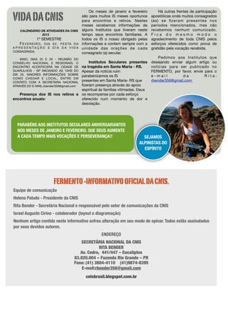 VIDA DA CNIS
                                                      Os meses de janeiro e fevereiro          Há outras frentes de participação
                                                  são para muitos IS meses oportunos    apostólicas onde muitos consagrados
                                                  para encontros e retiros. Nestes      ( a s ) s e ﬁ z e r a m p re s e n t e s n o s
                                                  meses recebemos informações de        períodos mencionados, mas não
     CALENDÁRIO DE ATIVIDADES DA CNIS alguns Institutos que tiveram neste               recebemos nenhum comunicado.
                        2013                      tempo seus encontros familiares. A    Fica do mesmo modo o
                    1º SEMESTRE                   todos os IS o nosso obrigado pelas    agradecimento de toda CNIS pelos
     F E V E R E I R O , D I A 0 2 , F E S TA D A informações e contem sempre com a     esforços oferecidos como prova de
A P R E S E N T A Ç Ã O E D I A D A V I D A unidade das orações de cada                 gratidão pela vocação recebida.
CONSAGRADA;                                       consagrado (a) secular.
    MAIO, DIAS 25 E 26 - REUNIÃO DO                                                         Pedimos aos Institutos que
CONSELHO NACIONAL E REGIONAIS. O     Institutos Seculares presentes                     desejando enviar algum artigo ou
ENCONTRO ACONTECERÁ NA CIDADE DE na tragédia em Santa Maria - RS.                       notícias para ser publicado no
GUARULHOS - SP INICIANDO AS 10HS DO
                                 Apesar da notícia ruim                                 FERMENTO, por favor, envie para o
DIA 25. MAIORES INFORMAÇÕES SOBREparabenizamos os IS                                    e-mail          da         Rita:
COMO CHEGAR E LOCAL, ENTRE EM
CONTATO COM A SECRETARIA NACIONALpresentes em Santa Maria- RS que                       rbender356@gmail.com
                                 ﬁzeram presença através do apoio
ATRAVÉS DO E-MAIL:rbender356@gmail.com
                                 espiritual às famílias vitimadas. Deus
   Presença dos IS nos retiros e os recompense por cada esforço
encontros anuais:                oferecido num momento de dor e
                                 desolação.




  PARABÉNS AOS INSTITUTOS SECULARES ANIVERSARIANTES
  NOS MESES DE JANEIRO E FEVEREIRO. QUE DEUS AUMENTE
  A CADA TEMPO MAIS VOCAÇÕES E PERSEVERANÇA!!                                    SEJAMOS
                                                                               ALPINISTAS DO
                                                                                 ESPÍRITO




                         FERMENTO -INFORMATIVO OFICIAL DA CNIS.
Equipe de comunicação
Helena Paludo - Presidente da CNIS
Rita Bender - Secretária Nacional e responsável pelo setor de comunicações da CNIS
Israel Augusto Cirino - colaborador (layout e diagramação)
Nenhum artigo contido neste informativo sofreu alteração em seu modo de opinar. Todos estão assinalados
por seus devidos autores.
                                                        ENDEREÇO
                                         SECRETÁRIA NACIONAL DA CNIS
                                                   RITA BENDER
                                         Av. Cedro,  441/447 – Eucaliptos
                                      83.820.004 – Fazenda Rio Grande – PR
                                      Fone: (41) 3604-4110    (41)9874-8395
                                          E-mail:rbender356@gmail.com
                                              cnisbrasil.blogspot.com.br
 