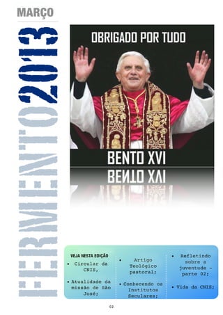 MARÇO


FERMENTO2013


               VEJA NESTA EDIÇÃO                          •    Refletindo
                                        •     Artigo             sobre a
           • Circular da                    Teológico
                CNIS,                                         juventude -
                                            pastoral;           parte 02;
           • Atualidade da              • Conhecendo os
             missão de São                                • Vida da CNIS;
                                            Institutos
                 José;                      Seculares;

                                   02
 
