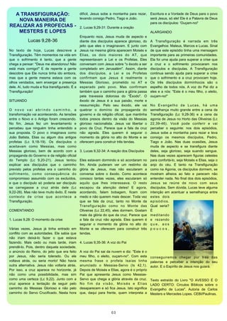 A TRANSFIGURAÇÃO:                                           difícil,  Jesus  sobe  a  montanha  para  rezar,  Escritura e a Vontade de Deus para o povo 
                                                              levando consigo Pedro, Tiago e João.              será Jesus, só ele! Ele é a Palavra de Deus 
   NOVA MANEIRA DE
                                                                                                                para os discípulos: 'Ouçam-no!'
REALIZAR AS PROFECIAS -                                       2. Lucas 9,29-31: Durante a oração
   MESTERS E LOPES                                                                                              ALARGANDO
                                                              Enquanto  reza,  Jesus  muda  de  aspecto  e 
                Lucas 9,28-36                                 diante  dos discípulos aparece  glorioso,  do  A  Transfiguração  é  narrada  em  três 
                                                              jeito  que  eles  o  imaginavam.  E  junto  com  Evangelhos: Mateus, Marcos e Lucas. Sinal 
No  texto  de  hoje,  Lucas  descreve  a                      Jesus na mesma glória aparecem Moisés  e  de que este  episódio tinha uma  mensagem 
Transfiguração. Têm momentos na vida em                       Elias,  os  dois  maiores  do  AT,  que  importante para as primeiras comunidades. 
que  o  sofrimento  é  tanto,  que  a  gente                  representavam   a  Lei  e  os  Profetas.  Eles  Ela foi uma ajuda para  superar a  crise que 
chega a pensar: "Deus me abandonou! Não                       conversam  com Jesus sobre "o êxodo a ser  a  cruz  e  o  sofrimento  provocaram  nos 
está  mais  comigo!"  E  de  repente  a  gente                completado  em  Jerusalém".  Assim,  diante  discípulos   e  discípulas.  A  Transfiguração 
descobre  que Ele  nunca tinha ido  embora,                   dos  discípulos,  a  Lei  e  os  Profetas  continua  sendo  ajuda  para  superar  a  crise 
mas   que  a  gente  mesma  estava  com  os                   confirmam  que  Jesus  é  realmente  o  que  o  sofrimento  e  a  cruz  provocam  hoje. 
olhos vendados,  sem enxergar a  presença                     Messias  Glorioso,  prometido  no  AT  e  Os  três   discípulos  dorminhocos  são  o 
dele. Aí,  tudo muda e fica transfigurado. É a                esperado  pelo  povo.  Mas  confirmam  espelho  de  todos  nós.  A  voz  do  Pai  diz  a 
Transfiguração!                                               também que o caminho para a glória passa  eles e  a nós: "Este  é o  meu  filho,  o  eleito, 
                                                              pela  travessia  dolorosa  do  "Êxodo".  O  ouçam-no!"
SITUANDO                                                      êxodo  de  Jesus  é  a  sua  paixão,  morte  e 
                                                              ressurreição.  Pelo  seu  êxodo,  ele  vai  N o  E v a n g e l h o  d e  L u c a s ,   h á  u m a 
O  n o v o  v a i  a b r i n d o  c a m i n h o ,  a          quebrar  o  domínio  da  propaganda  do  semelhança muito  grande  entre  a  cena  da 
transformação vai acontecendo. As tensões                     governo e  da  religião  oficial, que  mantinha  Transfiguração  (Lc  9,28-36)  e  a  cena  da 
entre o  Novo  e  o  Antigo  foram crescendo.                 todos   presos  dentro  da  visão  do  Messias  agonia de Jesus no Horto das Oliveiras (Lc 
No  fim,  Jesus  fez  um  levantamento  e                     glorioso  nacionalista.  Jesus  vai  libertar  o  22,39-46).  Você  pode  conferir  e  vai 
percebeu  que  ninguém   tinha  entendido  a                  povo  da  Cruz.  Parece  que  a  fala  da  cruz  perceber  o  seguinte:   nos   dois  episódios, 
sua  proposta.  O  povo  o  imaginava  como                   não  agrada.  Eles   querem  é  segurar  o  Jesus  sobe  a  montanha  para  rezar  e  leva 
João  Batista,  Elias  ou  algum  dos  antigos                momento  da  glória  no  alto  do  Monte  e  se  consigo  os  mesmos  discípulos,  Pedro, 
profetas  (Lc  9,18-19).  Os  discípulos  o                   oferecem para construir três tendas.              Tiago  e  João.  Nas  duas  ocasiões,  Jesus 
aceitavam  como  Messias,  mas  como                                                                            muda  de  aspecto  e  se  transfigura  diante 
Messias   glorioso,  bem  de  acordo  com  a                  3. Lucas 9,32-34: A reação dos Discípulos  deles,   seja  glorioso,  seja  suando  sangue. 
propaganda do Governo e da religião oficial                                                                     Nas  duas vezes aparecem figuras celestes 
do  Templo  (Lc  9,20-21).   Jesus  tentou                    Eles estavam dormindo e só  acordaram no  para confortá-lo, seja Moisés e Elias, seja o 
explicar  aos  discípulos  que  o  caminho                    fim.  Ainda  puderam   ver  um  restinho  da  anjo  do  céu.   E  tanto  na  Transfiguração 
previsto  pelos  profetas   era  o  caminho  do               glória  de  Jesus,   mas  não  escutaram  a  como na Agonia, os discípulos dormem, se 
sofrimento,  como  consequência  do                           conversa  sobre  o  êxodo.  Como  acontece  mostram   alheios  ao  fato  e  parecem  não 
compromisso  assumido  com  os  excluídos,                    conosco  tantas  vezes,  eles  escutaram  só  entender nada. No final dos dois episódios, 
e  que  o  discípulo  só  poderia  ser  discípulo             aquilo  que  lhes  interessava.  O  resto  Jesus  se  reúne  de  novo  com  seus 
se  carregasse  a  cruz  atrás  dele  (Lc                     escapou  da  atenção  deles!  E  agora,  discípulos. Sem dúvida, Lucas teve  alguma 
9,22-26).  Mas não teve muito êxito. É neste                  acordando,  falam  bobagem,  ficam  com  intenção  em  acentuar  a  semelhança  entre 
c o n t e x t o  d e  c r i s e  q u e  a c o n t e c e  a    medo e não querem mais descer. Toda vez  estes  dois 
Transfiguração.                                               que  se  fala  da  cruz,  tanto  no  Monte  da  e p i s ó d i o s . 
                                                              Transfiguração  como  no  Monte  das  Qual  seria? 
COMENTANDO                                                    Oliveiras  (Lc 22,45), eles dormem. Gostam  É 
                                                              mais  da  glória do  que  da cruz. Parece que  m e d i t a n d o 
1. Lucas 9,28: O momento da crise                             a  fala  da  cruz não  agrada. Eles  querem é  e  rezando 
                                                              segurar  o  momento  da  glória  no  alto  do  q u e ,  a o s 
Várias  vezes,  Jesus  já  tinha  entrado  em                 Monte  e  se  oferecem  para  construir  três  p o u c o s , 
conflito com as autoridades. Ele  sabia  que                  tendas.
não  iriam  deixá-lo  fazer  o  que  estava 
fazendo.  Mais  cedo  ou  mais   tarde,  iriam                4. Lucas 9,35-36: A voz do Pai
prendê-lo. Pois, dentro  daquela  sociedade, 
o  anúncio  do  Reino,  do  jeito  que  era  feito            A voz do Pai  sai da nuvem e  diz: "Este é o 
por  Jesus,  não  seria  tolerado.  Ou  ele                   meu  filho,  o  eleito,  ouçam-no".  Com  esta              conseguiremos  chegar  por  trás  das 
voltava  atrás,  ou  seria  morto!  Não  havia                mesma  frase  o  profeta  Isaías  tinha                     palavras   e  perceber  a  intenção  do  seu 
outra  alternativa.  Jesus  não  voltaria  atrás.             anunciado  o  Messias-Servo  (Is  42,1).                    autor. E o Espírito de Jesus nos guiará. 
Por  isso,  a  cruz  aparece  no  horizonte,  já              Depois  de Moisés e Elias, agora é o próprio 
não  como  uma  possibilidade,  mas  sim                      Pai  que  apresenta  Jesus  como  Messias-
como  uma  certeza  (Lc 9,22). Junto  com  a                  Servo que  chega  a  glória  através  da  cruz.             Texto  extraído  do  Livro  "O  AVESSO  É  O 
cruz   aparece  a  tentação  de  seguir  pelo                 N o  f i m  d a  v i s ã o ,   M o i s é s  e  E l i a s    LADO  CERTO:  Circulos  Bíblicos  sobre  o 
caminho  do  Messias  Glorioso  e  não  pelo                  desaparecem e só fica Jesus. Isto  significa                Evangelho  de  Lucas".  Autoria  de  Carlos 
caminho  do  Servo  Crucificado.  Nesta  hora                 que,  daqui  para  frente,  quem  interpreta  a             Mesters e Mercedes Lopes. CEBI/Paulinas.




                                                                                        03
 