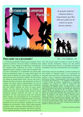 REFLETINDO SOBRE A JUVENTUDE                                                       A  geração anterior

                                Parte 02                                                     conheceu líderes
                                                                                           importantes que lhes
                                                                                           ditavam palavras de
                                                                                              ordem às quais
                                                                                             davam adesão...




Para onde vai a juventude?                                                                   Pe. J.B Libânio, SJ
  ...O dinamismo explorativo volta-se para o presente. Busca  risco.  Não poucos  tentam  incursões  no mundo  da droga e 
exauri-lo ao máximo. O futuro se esfuma. O idealismo cede           práticas  sexuais  divergentes,  mesmo  que  não  pensem 
lugar  para a  busca  sôfrega de experiências  momentâneas.         tornar-se dependentes químicos ou praticantes de tal  tipo de 
No  momento  atual,  predomina  nos  jovens  a  dimensão            sexualidade. Veem tais comportamentos com naturalidade.
explorativa sobre  a  projetiva.  Vivem  mais  do  presente  que 
do futuro.  Cansaram-se  e  se  desiludiram  de  causas  pelas      Ainda nesse campo da sexualidade, a postura machista com 
quais  se  empenharam ontem.  As  causas  atuais  gozam  de         forte  acento  na  distinção  sexual  e  na  supremacia  do 
menor  força de atração.  No campo católico,  o idealismo se        masculino  cede lugar  para  o esmaecimento das  diferenças 
direciona aos novos  movimentos eclesiais. Ele não primam           sexuais  e  para  a  crescente  autoconsciência  da  mulher.
por  ofertas  de  transformação social,  mas  por  vida  moral e    Esconde-se nesses comportamentos outra tendência forte
religiosa de ações  concretas e sem perspectiva de futuro.O         nos tempos pós-modernos. J. Cl. Guillebaud (1999) definiu-
                                                                    a como “tirania do prazer”. Esquece-se a moderação
universo  dos  jovens  situa-se  diferentemente  em  face  da       necessária na vivência do prazer e embarca-se em
tradição.  A  geração  anterior  conheceu  líderes  importantes     crescente intensificação pela via das drogas e pela
que  lhes  ditavam  palavras  de  ordem  às  quais  davam           exacerbação de práticas sexuais. Considera-se tudo como
                                                                    algo normal, fácil e sem medos, nem fantasmas. A partir das
adesão.  Os  mais  velhos  lhes  serviam  de  referência.  A 
                                                                    movimentações da década de 60, os jovens tomaram a
tendência presente vai  na direção oposta. Importa a própria        palavra, na famosa expressão de M. de Certeau (1968). E
experiência  pessoal,  autônoma  até  tocar  as  raias  do          agora não querem abrir mão dela. Não aceitam ser como os
narcisismo.  Por  isso,  preocupam-se  antes  com  momentos         jovens de antanho, que ouviam muito e falavam pouco.
                                                                    Agora, pretendem ser ouvidos na família, na Igreja, na
felizes,  fugazes,  sem preocupação com as  consequências,          sociedade. Buscam espaços para participar, falar, dizer o
em  vez de ater-se à busca de felicidade sólida, permanente         que sentem e vivenciam. Sabem-se diferentes dos adultos.
e  comprovada  pela  experiência  dos  maiores.  Por                E não se intimidam diante deles. Pelo contrário, batalham
prenderem-se menos  às  tradições, despojam-se com maior            por seus valores, visão de mundo, perspectivas existenciais.
                                                                    Agitam os espaços tranquilos.
facilidade  de  preconceitos  e  tabus  criados  pelas  gerações 
anteriores.  Assim,  assumem  atitude  tolerante  em  face  de                                      (continua na próxima edição)
comportamentos  sexuais  diferentes.  Não temem aventurar-
se por experiências-limites no campo sexual  e de grupos de 

                                                               05
 