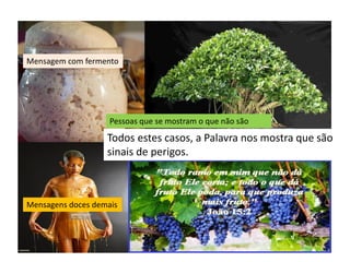 Mensagem com fermento
Pessoas que se mostram o que não são
Mensagens doces demais
Todos estes casos, a Palavra nos mostra que são
sinais de perigos.
 