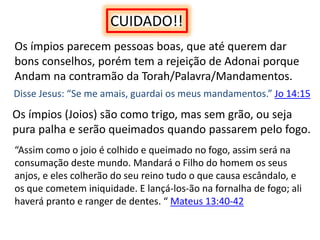 CUIDADO!!
Os ímpios parecem pessoas boas, que até querem dar
bons conselhos, porém tem a rejeição de Adonai porque
Andam na contramão da Torah/Palavra/Mandamentos.
Disse Jesus: “Se me amais, guardai os meus mandamentos.” Jo 14:15
Os ímpios (Joios) são como trigo, mas sem grão, ou seja
pura palha e serão queimados quando passarem pelo fogo.
“Assim como o joio é colhido e queimado no fogo, assim será na
consumação deste mundo. Mandará o Filho do homem os seus
anjos, e eles colherão do seu reino tudo o que causa escândalo, e
os que cometem iniquidade. E lançá-los-ão na fornalha de fogo; ali
haverá pranto e ranger de dentes. “ Mateus 13:40-42
 