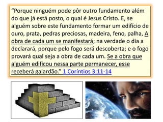 “Porque ninguém pode pôr outro fundamento além
do que já está posto, o qual é Jesus Cristo. E, se
alguém sobre este fundamento formar um edifício de
ouro, prata, pedras preciosas, madeira, feno, palha, A
obra de cada um se manifestará; na verdade o dia a
declarará, porque pelo fogo será descoberta; e o fogo
provará qual seja a obra de cada um. Se a obra que
alguém edificou nessa parte permanecer, esse
receberá galardão.” 1 Coríntios 3:11-14
 