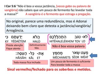 I Cor 5:6 “Não é boa a vossa jactância, [vosso gabo ou palavra de
vanglória] não sabeis que um pouco de fermento faz levedar toda
a massa?” A vanglória é o fermento que estraga a pregação.
No original, parece uma redundância, mas é Adonai
deixando bem claro que detesta a jactância/vanglória/
Arrogância.
‫ֹא‬‫ל‬-
LO
‫טֹוב‬
TOV
‫ֶׁם‬‫כ‬ ְׂ‫ל‬ֶׁ‫ל‬ ַ‫ה‬ ְׂ‫ת‬ ִּ‫ה‬
HITËHALELËKHEM
‫ֹא‬‫ל‬ֲ‫ה‬
HALO
‫ם‬ ֶׁ‫ת‬ ְׂ‫ע‬ ַ‫ְׂד‬‫י‬
YËDAËTEM
Não é boa vossa palavraDefinitivamente
Não.
‫י‬ִּ‫כ‬
KY
Preste atenção
Fique atento
‫ט‬ַ‫ע‬ ְׂ‫מ‬
MËAT
‫ר‬ֹ‫א‬ ְׂ‫ש‬
SËOR
‫ץ‬ ֵ‫מ‬ ַ‫ח‬ ְׂ‫מ‬
MËCHAMETS
Um pouco de fermento é suficiente
Para levedar toda a massa
‫ת‬ ֶׁ‫א‬-
ET
‫ָל‬‫כ‬-
KÅL
‫ה‬ ָ‫ס‬ ִּ‫ע‬ ָ‫ה‬:
HÅISÅH:
Toda massa fica inchada
Sinal vermelho/fechado para os soberbos e metidos.
 