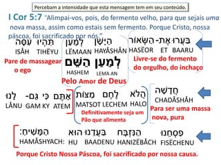 I Cor 5:7 “Alimpai-vos, pois, do fermento velho, para que sejais uma
nova massa, assim como estais sem fermento. Porque Cristo, nossa
páscoa, foi sacrificado por nós.”
‫ֲרּו‬‫ע‬ ַ‫ב‬
BAARU
‫ת‬ ֶׁ‫א‬-
ET
‫אֹור‬ ְׂ‫ש‬ ַ‫ה‬
HASËOR
‫ן‬ ַ‫ע‬ ַ‫מ‬ ְ‫ל‬‫ם‬ ֵּׁ‫ש‬ ַ‫ה‬ Livre-se do fermento
do orgulho, do inchaço
Pelo Amor de Deus
LEMA ANHASHEM
‫ן‬ ָ‫ָׁש‬‫י‬ ַ‫ה‬
HAYÅSHÅN
‫ן‬ַ‫ע‬ ַ‫מ‬ ְׂ‫ל‬
LËMAAN
‫יּו‬ ְׂ‫ה‬ ִּ‫ת‬
TIHËYU
‫ה‬ ָ‫ס‬ ִּ‫ע‬
ISÅH
Pare de massagear
o ego
‫ה‬ ָ‫ׁש‬ ָ‫ד‬ֲ‫ח‬
CHADÅSHÅH
Para ser uma massa
nova, pura
‫ֹא‬‫ל‬ֲ‫ה‬
HALO
‫ם‬ ֶׁ‫ח‬ֶׁ‫ל‬
LECHEM
‫ּצֹות‬ ַ‫מ‬
MATSOT
Definitivamente seja um
Pão que alimenta
‫ם‬ ֶׁ‫ת‬ ַ‫א‬
ATEM
‫י‬ִּ‫כ‬
KY
‫ַם‬‫ג‬-
GAM
‫נּו‬ ֵ‫ח‬ ְׂ‫ס‬ ִּ‫פ‬
FISËCHENU
‫נּו‬ָ‫ל‬
LÅNU
‫ח‬ ָ‫ב‬ְׂ‫ז‬ִּ‫ּנ‬ ַ‫ה‬
HANIZËBÅCH
‫נּו‬ ֵ‫ֲד‬‫ע‬ ַ‫ב‬
BAADENU
‫הּוא‬
HU
ַַ‫יח‬ ִּ‫ׁש‬ ָ‫מ‬ ַ‫ה‬:
HAMÅSHYACH:
Porque Cristo Nossa Páscoa, foi sacrificado por nossa causa.
Percebam a intensidade que esta mensagem tem em seu conteúdo.
 