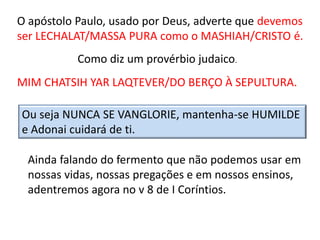 O apóstolo Paulo, usado por Deus, adverte que devemos
ser LECHALAT/MASSA PURA como o MASHIAH/CRISTO é.
Como diz um provérbio judaico.
MIM CHATSIH YAR LAQTEVER/DO BERÇO À SEPULTURA.
Ou seja NUNCA SE VANGLORIE, mantenha-se HUMILDE
e Adonai cuidará de ti.
Ainda falando do fermento que não podemos usar em
nossas vidas, nossas pregações e em nossos ensinos,
adentremos agora no v 8 de I Coríntios.
 