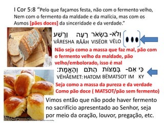 I Cor 5:8 “Pelo que façamos festa, não com o fermento velho,
Nem com o fermento da maldade e da malícia, mas com os
Asmos [pães doces] da sinceridade e da verdade.”
‫ֹא‬‫ְׂל‬‫ו‬-
VËLO
‫ר‬ֹ‫א‬ ְׂ‫ש‬ ִּ‫ב‬
VISËOR
‫ה‬ָ‫ע‬ ָ‫ר‬
RÅÅH
‫ע‬ ַ‫ׁש‬ ֶׁ‫ָר‬‫ו‬
VÅRESHA
Não seja como a massa que faz mal, pão com
o fermento velho da maldade, pão
velho/embolorado, isso é mal
‫י‬ִּ‫כ‬
KY
‫ם‬ ִּ‫א‬-
IM
‫ּצֹות‬ ַ‫מ‬ ְׂ‫ב‬
BËMATSOT
‫ֹם‬‫ת‬ ַ‫ה‬
HATOM
‫ת‬ ֶׁ‫מ‬ֱ‫א‬ ָ‫ְׂה‬‫ו‬:
VËHÅEMET:
Seja como a massa da pureza e da verdade
Como pão doce ( MATSOT/pão sem fermento)
Vimos então que não pode haver fermento
no sacrifício apresentado ao Senhor, seja
por meio da oração, louvor, pregação, etc.
 