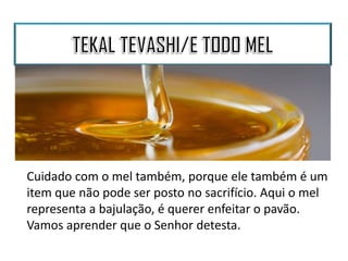 Cuidado com o mel também, porque ele também é um
item que não pode ser posto no sacrifício. Aqui o mel
representa a bajulação, é querer enfeitar o pavão.
Vamos aprender que o Senhor detesta.
 