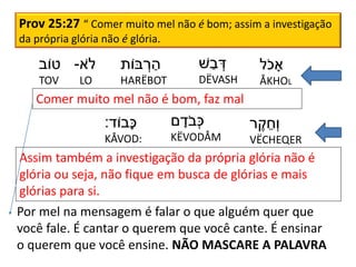 Prov 25:27 “ Comer muito mel não é bom; assim a investigação
da própria glória não é glória.
‫ֹל‬‫כ‬ ָ‫א‬
ÅKHOL
‫ׁש‬ ַ‫ב‬ ְׂ‫ד‬
DËVASH
‫בֹות‬ ְׂ‫ר‬ ַ‫ה‬
HARËBOT
‫ֹא‬‫ל‬-
LO
‫טֹוב‬
TOV
‫ר‬ ֶׁ‫ק‬ ֵ‫ְׂח‬‫ו‬
VËCHEQER
‫ם‬ ָ‫ֹד‬‫ב‬ְׂ‫כ‬
KËVODÅM
‫ָבֹוד‬‫כ‬:
KÅVOD:
Comer muito mel não é bom, faz mal
Assim também a investigação da própria glória não é
glória ou seja, não fique em busca de glórias e mais
glórias para si.
Por mel na mensagem é falar o que alguém quer que
você fale. É cantar o querem que você cante. É ensinar
o querem que você ensine. NÃO MASCARE A PALAVRA
 