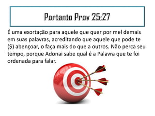 É uma exortação para aquele que quer por mel demais
em suas palavras, acreditando que aquele que pode te
($) abençoar, o faça mais do que a outros. Não perca seu
tempo, porque Adonai sabe qual é a Palavra que te foi
ordenada para falar.
 
