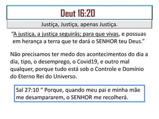 Justiça, Justiça, apenas Justiça.
“A justiça, a justiça seguirás; para que vivas, e possuas
em herança a terra que te dará o SENHOR teu Deus.”
Não precisamos ter medo dos acontecimentos do dia a
dia, tipo, o desemprego, o Covid19, e outro mal
qualquer, porque tudo está sob o Controle e Domínio
do Eterno Rei do Universo.
Sal 27:10 “ Porque, quando meu pai e minha mãe
me desampararem, o SENHOR me recolherá.
 