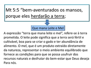 Que mana Leite e Mel
A expressão “terra que mana leite e mel”, refere-se à terra
prometida. O leite pode significa que a terra será fértil e
cultivável, boa para se criar o gado e ter abundância de
alimento. O mel, que é um produto extraído diretamente
da natureza, representar o meio ambiente equilibrado que
fornece as condições para que se possa usufruir dos
recursos naturais e desfrutar do bem-estar que Deus deseja
Para nós.
 