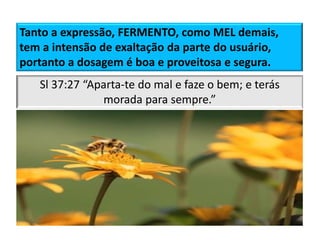 Tanto a expressão, FERMENTO, como MEL demais,
tem a intensão de exaltação da parte do usuário,
portanto a dosagem é boa e proveitosa e segura.
Não são porventura
todos eles espíritos
ministradores,
enviados para servir
a favor daqueles que
hão de herdar a
salvação?
(Hebreus 1.14)
Sl 37:27 “Aparta-te do mal e faze o bem; e terás
morada para sempre.”
 
