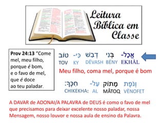 ‫ָל‬‫כ‬ֱ‫א‬-
EKHÅL
ְַׂ‫ב‬‫י‬ִּ‫נ‬
BËNY
‫ׁש‬ ַ‫ב‬ ְׂ‫ד‬
DËVASH
‫י‬ִּ‫כ‬-
KY
‫טֹוב‬
TOV
‫ת‬ֶׁ‫ֹפ‬‫נ‬ְׂ‫ו‬
VËNOFET
‫תֹוק‬ ָ‫מ‬
MÅTOQ
‫ל‬ַ‫ע‬-
AL
‫ֶָׁך‬‫כ‬ ִּ‫ח‬:
CHIKEKHA:
Prov 24:13 “Come
mel, meu filho,
porque é bom,
e o favo de mel,
que é doce
ao teu paladar.
Meu filho, coma mel, porque é bom
A DAVAR de ADONAI/A PALAVRA de DEUS é como o favo de mel
que precisamos para deixar excelente nosso paladar, nossa
Mensagem, nosso louvor e nossa aula de ensino da Palavra.
 