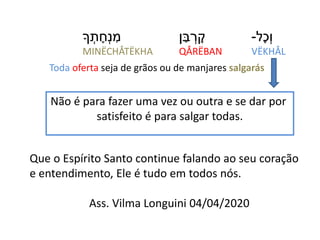 ‫ָל‬‫כ‬ְׂ‫ו‬-
VËKHÅL
‫ן‬ ַ‫ב‬ ְׂ‫ר‬ ָ‫ק‬
QÅRËBAN
‫ָך‬ ְׂ‫ת‬ ָ‫ח‬ְׂ‫נ‬ ִּ‫מ‬
MINËCHÅTËKHA
Toda oferta seja de grãos ou de manjares salgarás
Não é para fazer uma vez ou outra e se dar por
satisfeito é para salgar todas.
Que o Espírito Santo continue falando ao seu coração
e entendimento, Ele é tudo em todos nós.
Ass. Vilma Longuini 04/04/2020
 