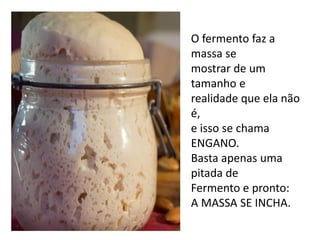 O fermento faz a
massa se
mostrar de um
tamanho e
realidade que ela não
é,
e isso se chama
ENGANO.
Basta apenas uma
pitada de
Fermento e pronto:
A MASSA SE INCHA.
 