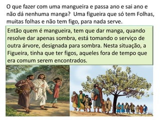O que fazer com uma mangueira e passa ano e sai ano e
não dá nenhuma manga? Uma figueira que só tem Folhas,
muitas folhas e não tem figo, para nada serve.
Então quem é mangueira, tem que dar manga, quando
resolve dar apenas sombra, está tomando o serviço de
outra árvore, designada para sombra. Nesta situação, a
Figueira, tinha que ter figos, aqueles fora de tempo que
era comum serem encontrados.
 