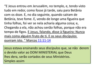 “E Jesus entrou em Jerusalém, no templo, e, tendo visto
tudo em redor, como fosse já tarde, saiu para Betânia
com os doze. E, no dia seguinte, quando saíram de
Betânia, teve fome. E, vendo de longe uma figueira que
tinha folhas, foi ver se nela acharia alguma coisa; e,
Chegando a ela, não achou senão folhas, porque não era
tempo de figos. E Jesus, falando, disse à figueira: Nunca
mais coma alguém fruto de ti. E os seus discípulos
ouviram isto. “ Marcos 11:11-14
Jesus estava ensinando seus discípulos que, se não derem
o devido valor ao DOM MINISTERIAL que Deus
lhes dera, serão cortados de seus Ministérios.
Simples assim
 